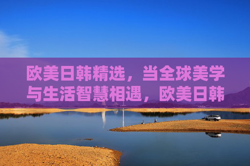 欧美日韩精选，当全球美学与生活智慧相遇，欧美日韩精选，全球美学与生活智慧相遇