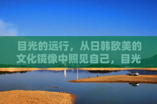 目光的远行，从日韩欧美的文化镜像中照见自己，目光远行，镜鉴自我