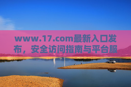 www.17.com最新入口发布，安全访问指南与平台服务全解析，www.17.com最新入口安全访问指南与平台服务全解析