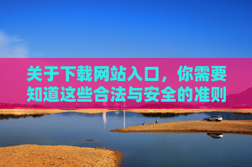 关于下载网站入口，你需要知道这些合法与安全的准则，下载网站入口合法与安全准则