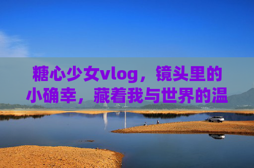 糖心少女vlog，镜头里的小确幸，藏着我与世界的温柔对话，糖心少女的镜头小确幸，与世界温柔对话