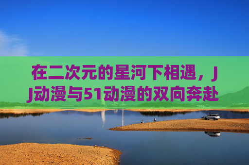 在二次元的星河下相遇，JJ动漫与51动漫的双向奔赴，二次元星河下，JJ与51动漫的双向奔赴