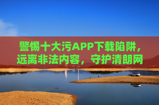 警惕十大污APP下载陷阱，远离非法内容，守护清朗网络，警惕十大污APP下载陷阱，守护清朗网络