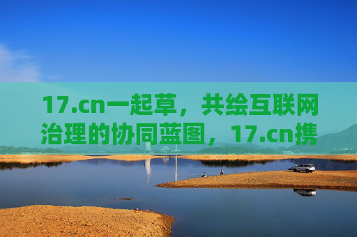 17.cn一起草，共绘互联网治理的协同蓝图，17.cn携手共绘互联网治理协同蓝图