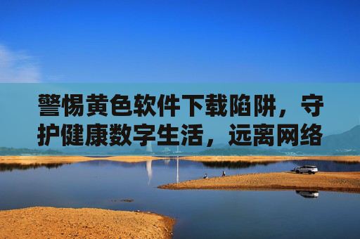 警惕黄色软件下载陷阱，守护健康数字生活，远离网络危害，警惕黄色软件下载陷阱，守护健康数字生活