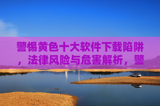 警惕黄色十大软件下载陷阱，法律风险与危害解析，警惕黄色软件下载陷阱，法律风险与危害解析