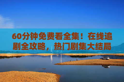 60分钟免费看全集！在线追剧全攻略，热门剧集大结局一键直达，60分钟免费看全集！追剧全攻略，热门剧集大结局一键直达
