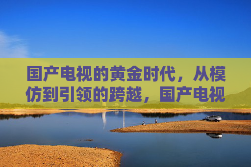 国产电视的黄金时代,从模仿到引领的跨越,国产电视黄金时代,从模仿到引领的跨越 国产电视的黄金时代,从模仿到引领的跨越,国产电视黄金时代,从模仿到引领的跨越