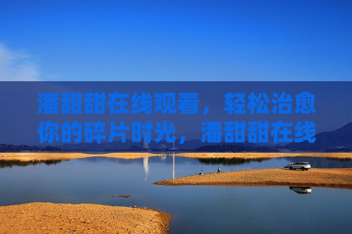 潘甜甜在线观看,轻松治愈你的碎片时光,潘甜甜在线,轻松治愈碎片时光 潘甜甜在线观看,轻松治愈你的碎片时光,潘甜甜在线,轻松治愈碎片时光