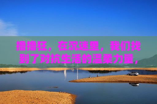 撸撸狂，在沉迷里，我们找到了对抗生活的温柔力量，对抗生活的温柔，藏在沉迷里