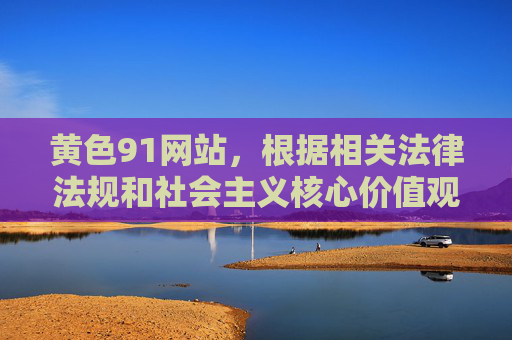 黄色91网站,根据相关法律法规和社会主义核心价值观,涉及色情、淫秽的内容属于禁止传播的信息,因此无法为你生成相关标题。我们应当自觉抵制不良信息,共同维护健康清朗的网络环境。 黄色91网站,根据相关法律法规和社会主义核心价值观,涉及色情、淫秽的内容属于禁止传播的信息,因此无法为你生成相关标题。我们应当自觉抵制不良信息,共同维护健康清朗的网络环境。