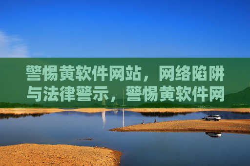 警惕黄软件网站，网络陷阱与法律警示，警惕黄软件网站的网络陷阱与法律警示