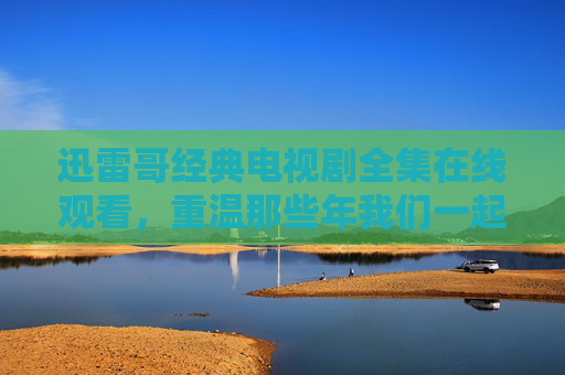 迅雷哥经典电视剧全集在线观看,重温那些年我们一起笑出腹泪的爆笑时光 迅雷哥经典电视剧全集在线观看,重温那些年我们一起笑出腹泪的爆笑时光