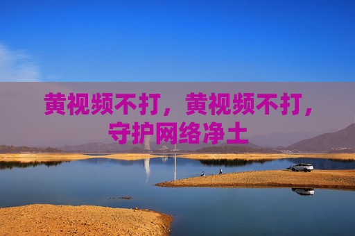 黄视频不打,黄视频不打,守护网络净土 黄视频不打,黄视频不打,守护网络净土