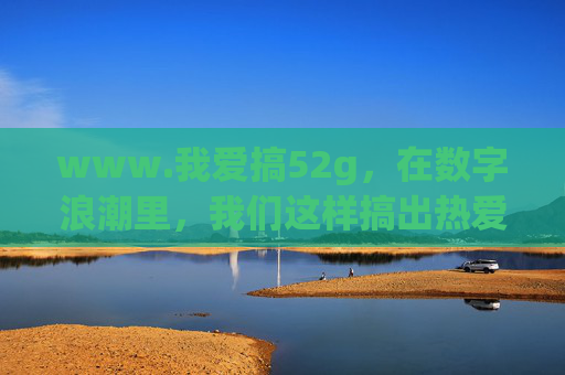 www.我爱搞52g,在数字浪潮里,我们这样搞出热爱 www.我爱搞52g,在数字浪潮里,我们这样搞出热爱