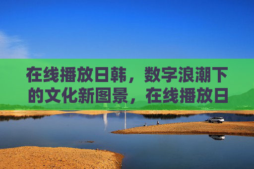 在线播放日韩,数字浪潮下的文化新图景,在线播放日韩,数字浪潮下的文化新图景 在线播放日韩,数字浪潮下的文化新图景,在线播放日韩,数字浪潮下的文化新图景