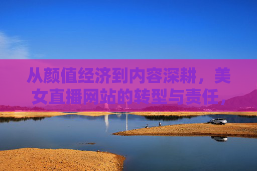 从颜值经济到内容深耕,美女直播网站的转型与责任,美女直播网站,从颜值经济到内容深耕的转型与责任 从颜值经济到内容深耕,美女直播网站的转型与责任,美女直播网站,从颜值经济到内容深耕的转型与责任