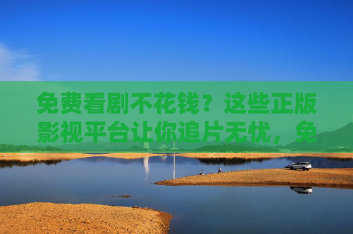 免费看剧不花钱？这些正版影视平台让你追片无忧，免费正版追剧平台，追片无忧