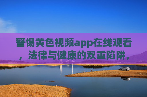 警惕黄色视频app在线观看,法律与健康的双重陷阱,警惕黄色视频APP在线观看,法律与健康的双重陷阱 警惕黄色视频app在线观看,法律与健康的双重陷阱,警惕黄色视频APP在线观看,法律与健康的双重陷阱