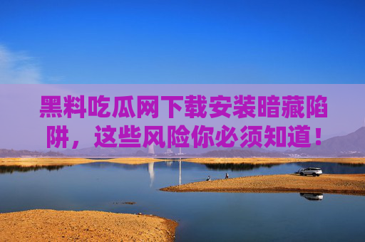 黑料吃瓜网下载安装暗藏陷阱，这些风险你必须知道！