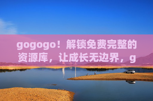 gogogo！解锁免费完整的资源库，让成长无边界，gogogo！解锁免费完整资源库，让成长无边界