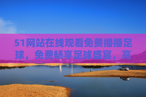 51网站在线观看免费播播足球,免费畅享足球盛宴,高清观赛新体验,51网站免费高清直播足球盛宴,畅享在线观赛新体验 51网站在线观看免费播播足球,免费畅享足球盛宴,高清观赛新体验,51网站免费高清直播足球盛宴,畅享在线观赛新体验