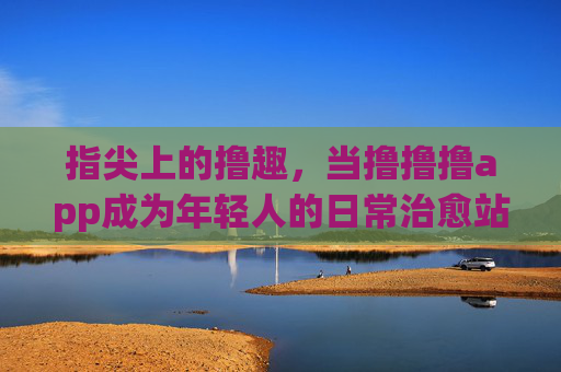 指尖上的撸趣,当撸撸撸app成为年轻人的日常治愈站,指尖撸趣,撸撸撸app成年轻人日常治愈站 指尖上的撸趣,当撸撸撸app成为年轻人的日常治愈站,指尖撸趣,撸撸撸app成年轻人日常治愈站