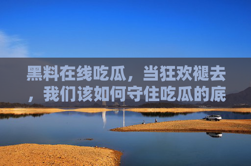 黑料在线吃瓜,当狂欢褪去,我们该如何守住吃瓜的底线?吃瓜狂欢褪去,底线何在? 黑料在线吃瓜,当狂欢褪去,我们该如何守住吃瓜的底线?吃瓜狂欢褪去,底线何在?