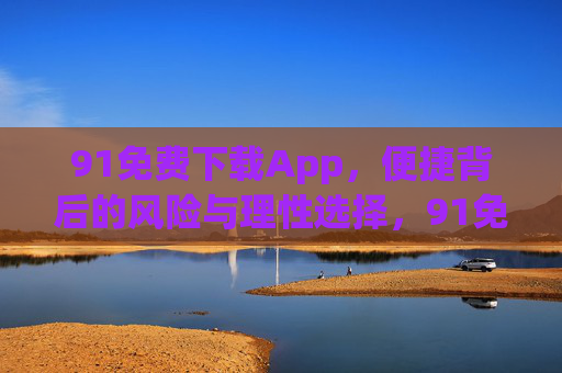 91免费下载App,便捷背后的风险与理性选择,91免费下载App,便捷、风险与理性选择 91免费下载App,便捷背后的风险与理性选择,91免费下载App,便捷、风险与理性选择