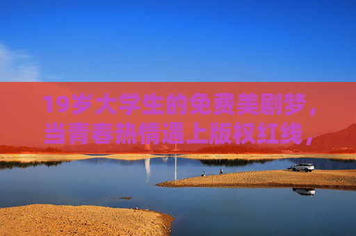 19岁大学生的免费美剧梦,当青春热情遇上版权红线,19岁大学生的免费美剧梦,青春热情遇上版权红线 19岁大学生的免费美剧梦,当青春热情遇上版权红线,19岁大学生的免费美剧梦,青春热情遇上版权红线