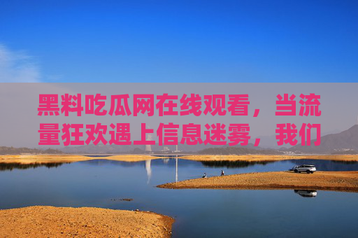 黑料吃瓜网在线观看,当流量狂欢遇上信息迷雾,我们该如何自处?流量狂欢与信息迷雾,吃瓜时代我们如何自处? 黑料吃瓜网在线观看,当流量狂欢遇上信息迷雾,我们该如何自处?流量狂欢与信息迷雾,吃瓜时代我们如何自处?