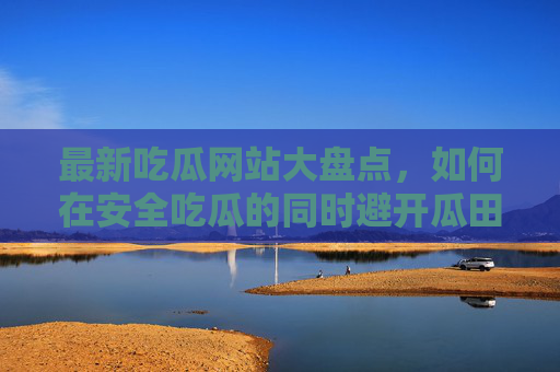 最新吃瓜网站大盘点,如何在安全吃瓜的同时避开瓜田陷阱?最新吃瓜网站安全避坑指南 最新吃瓜网站大盘点,如何在安全吃瓜的同时避开瓜田陷阱?最新吃瓜网站安全避坑指南