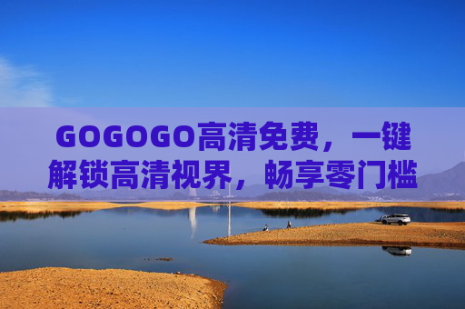 GOGOGO高清免费,一键解锁高清视界,畅享零门槛资源盛宴,GOGOGO,一键解锁高清免费,畅享零门槛资源盛宴 GOGOGO高清免费,一键解锁高清视界,畅享零门槛资源盛宴,GOGOGO,一键解锁高清免费,畅享零门槛资源盛宴