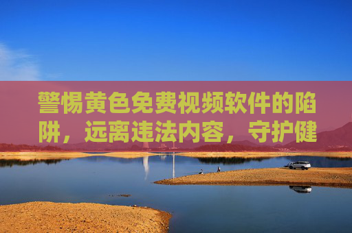 警惕黄色免费视频软件的陷阱,远离违法内容,守护健康网络生活,警惕黄色免费视频软件陷阱,远离违法守护健康网络生活 警惕黄色免费视频软件的陷阱,远离违法内容,守护健康网络生活,警惕黄色免费视频软件陷阱,远离违法守护健康网络生活