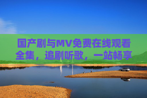 国产剧与MV免费在线观看全集，追剧听歌，一站畅享，国产剧MV免费全集，一站畅享追剧听歌