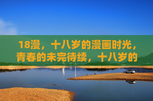 18漫,十八岁的漫画时光,青春的未完待续,十八岁的漫画时光,青春未完待续 18漫,十八岁的漫画时光,青春的未完待续,十八岁的漫画时光,青春未完待续