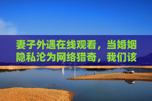妻子外遇在线观看,当婚姻隐私沦为网络猎奇,我们该警惕什么?妻子外遇在线观看,警惕婚姻隐私沦为网络猎奇 妻子外遇在线观看,当婚姻隐私沦为网络猎奇,我们该警惕什么?妻子外遇在线观看,警惕婚姻隐私沦为网络猎奇