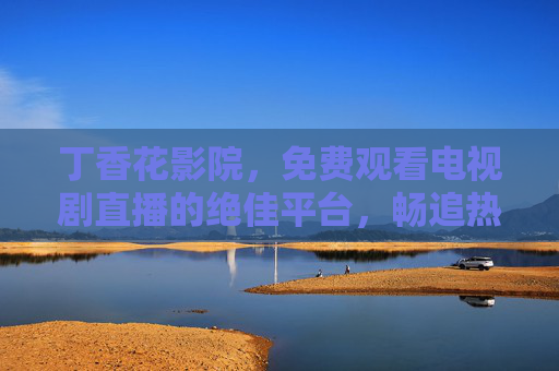 丁香花影院,免费观看电视剧直播的绝佳平台,畅追热门剧集不停歇,丁香花影院,免费畅追热门电视剧直播平台 丁香花影院,免费观看电视剧直播的绝佳平台,畅追热门剧集不停歇,丁香花影院,免费畅追热门电视剧直播平台