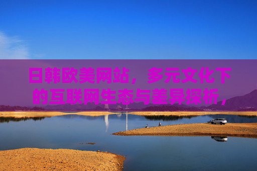 日韩欧美网站,多元文化下的互联网生态与差异探析,多元文化视角下日韩欧美互联网生态与差异探析 日韩欧美网站,多元文化下的互联网生态与差异探析,多元文化视角下日韩欧美互联网生态与差异探析