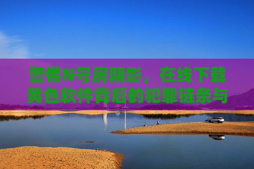 警惕N号房阴影,在线下载黄色软件背后的犯罪链条与危害,警惕N号房阴影,在线下载黄色软件背后的犯罪链条与危害 警惕N号房阴影,在线下载黄色软件背后的犯罪链条与危害,警惕N号房阴影,在线下载黄色软件背后的犯罪链条与危害