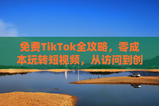 免费TikTok全攻略,零成本玩转短视频,从访问到创作一篇搞定 免费TikTok全攻略,零成本玩转短视频,从访问到创作一篇搞定