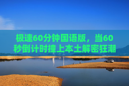 极速60分钟国语版,当60秒倒计时撞上本土解密狂潮,极速60分钟国语版,60秒倒计时撞上本土解密狂潮 极速60分钟国语版,当60秒倒计时撞上本土解密狂潮,极速60分钟国语版,60秒倒计时撞上本土解密狂潮