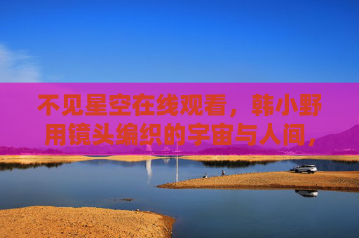 不见星空在线观看，韩小野用镜头编织的宇宙与人间，韩小野，镜头编织宇宙人间的不见星空