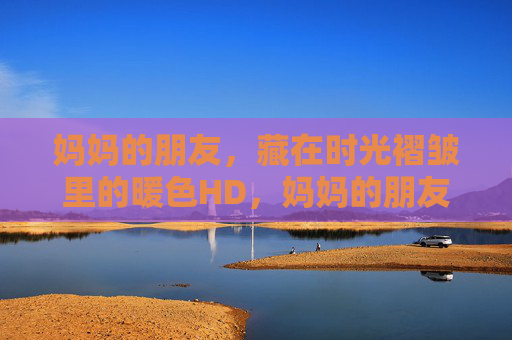 妈妈的朋友，藏在时光褶皱里的暖色HD，妈妈的朋友，时光褶皱里的暖色