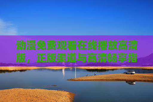 动漫免费观看在线播放高清版,正版渠道与高清畅享指南,动漫免费高清观看,正版渠道与畅享指南 动漫免费观看在线播放高清版,正版渠道与高清畅享指南,动漫免费高清观看,正版渠道与畅享指南