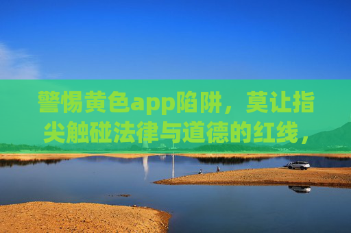 警惕黄色app陷阱,莫让指尖触碰法律与道德的红线,警惕黄色app陷阱,指尖莫触法律道德红线 警惕黄色app陷阱,莫让指尖触碰法律与道德的红线,警惕黄色app陷阱,指尖莫触法律道德红线
