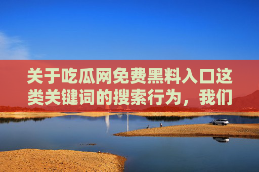 关于吃瓜网免费黑料入口这类关键词的搜索行为,我们坚决反对并提醒您注意以下重要信息,警惕吃瓜网免费黑料入口搜索风险,我们坚决反对并提醒注意 关于吃瓜网免费黑料入口这类关键词的搜索行为,我们坚决反对并提醒您注意以下重要信息,警惕吃瓜网免费黑料入口搜索风险,我们坚决反对并提醒注意