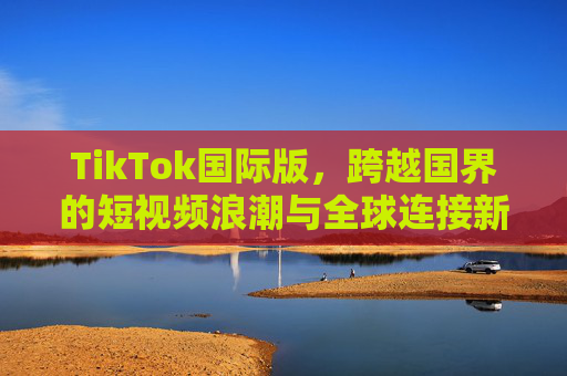 TikTok国际版,跨越国界的短视频浪潮与全球连接新纽带,无界短视频浪潮,TikTok国际版与全球新纽带 TikTok国际版,跨越国界的短视频浪潮与全球连接新纽带,无界短视频浪潮,TikTok国际版与全球新纽带