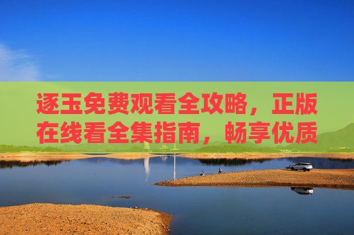 逐玉免费观看全攻略,正版在线看全集指南,畅享优质剧集体验,逐玉免费观看正版全攻略,全集在线看,畅享优质剧集体验 逐玉免费观看全攻略,正版在线看全集指南,畅享优质剧集体验,逐玉免费观看正版全攻略,全集在线看,畅享优质剧集体验