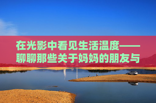 在光影中看见生活温度——聊聊那些关于妈妈的朋友与成长的影视故事,光影里的妈妈朋友与成长暖意 在光影中看见生活温度——聊聊那些关于妈妈的朋友与成长的影视故事,光影里的妈妈朋友与成长暖意